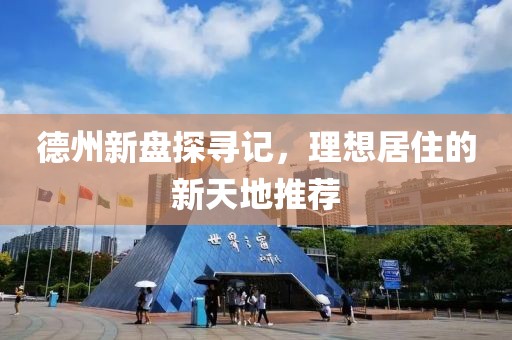 德州新盘探寻记，理想居住的新天地推荐