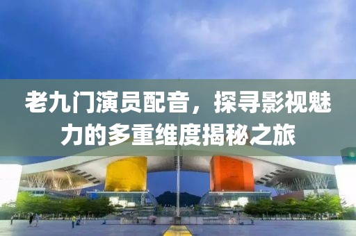 老九门演员配音，探寻影视魅力的多重维度揭秘之旅