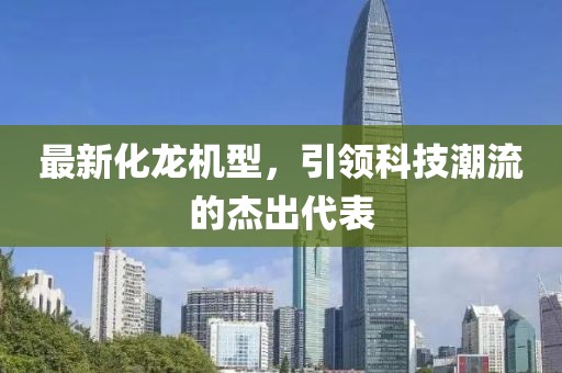 最新化龙机型，引领科技潮流的杰出代表