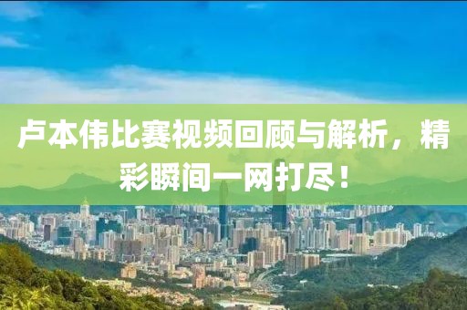 卢本伟比赛视频回顾与解析，精彩瞬间一网打尽！