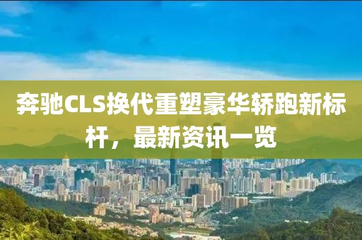 奔驰CLS换代重塑豪华轿跑新标杆，最新资讯一览