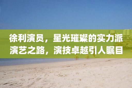 徐利演员，星光璀璨的实力派演艺之路，演技卓越引人瞩目