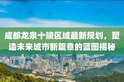 成都龙泉十陵区域最新规划，塑造未来城市新篇章的蓝图揭秘