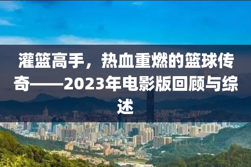 灌篮高手，热血重燃的篮球传奇——2023年电影版回顾与综述