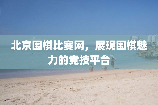北京围棋比赛网，展现围棋魅力的竞技平台