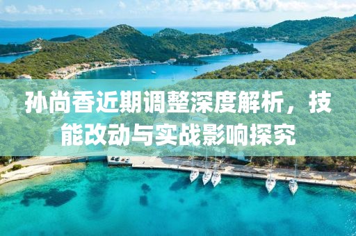 孙尚香近期调整深度解析，技能改动与实战影响探究