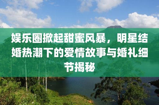 娱乐圈掀起甜蜜风暴，明星结婚热潮下的爱情故事与婚礼细节揭秘