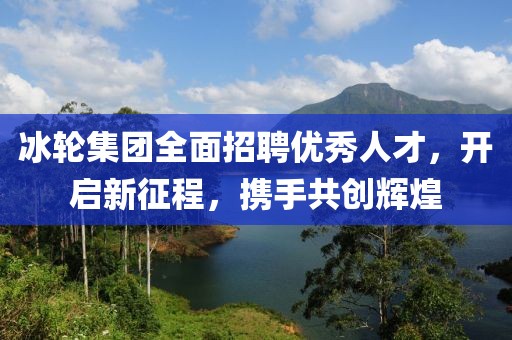冰轮集团全面招聘优秀人才，开启新征程，携手共创辉煌