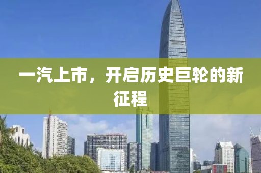 一汽上市，开启历史巨轮的新征程