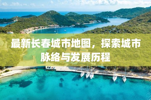 最新长春城市地图，探索城市脉络与发展历程