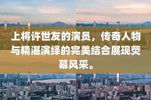 上将许世友的演员，传奇人物与精湛演绎的完美结合展现荧幕风采。