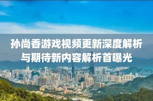 孙尚香游戏视频更新深度解析与期待新内容解析首曝光