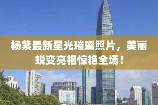 杨紫最新星光璀璨照片，美丽蜕变亮相惊艳全场！
