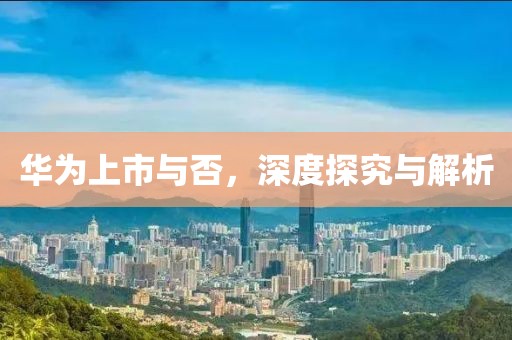 华为上市与否，深度探究与解析