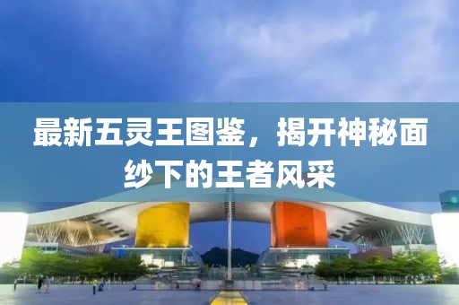 最新五灵王图鉴，揭开神秘面纱下的王者风采