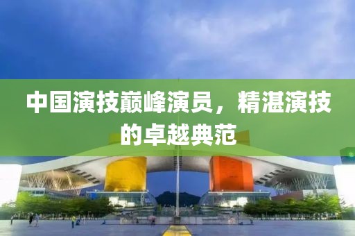 中国演技巅峰演员，精湛演技的卓越典范