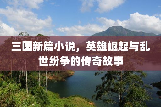 三国新篇小说，英雄崛起与乱世纷争的传奇故事