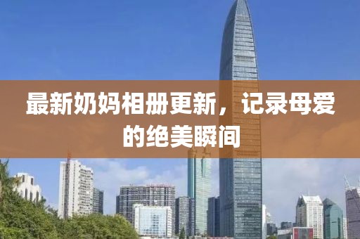 最新奶妈相册更新，记录母爱的绝美瞬间