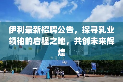 伊利最新招聘公告，探寻乳业领袖的启程之地，共创未来辉煌