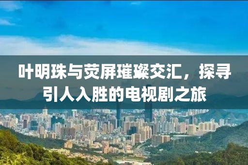 叶明珠与荧屏璀璨交汇，探寻引人入胜的电视剧之旅