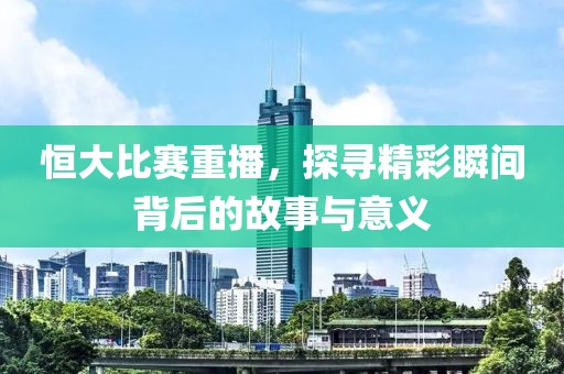 恒大比赛重播，探寻精彩瞬间背后的故事与意义