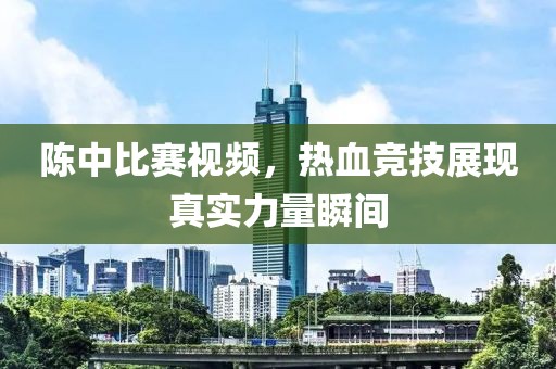 陈中比赛视频，热血竞技展现真实力量瞬间