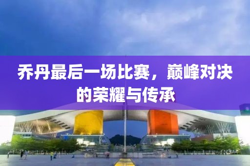 乔丹最后一场比赛，巅峰对决的荣耀与传承