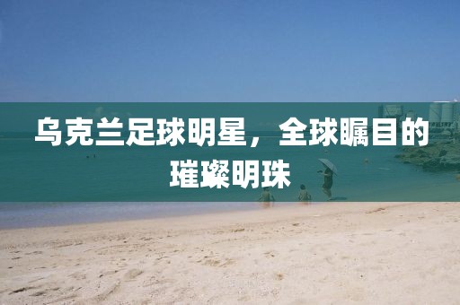 乌克兰足球明星，全球瞩目的璀璨明珠