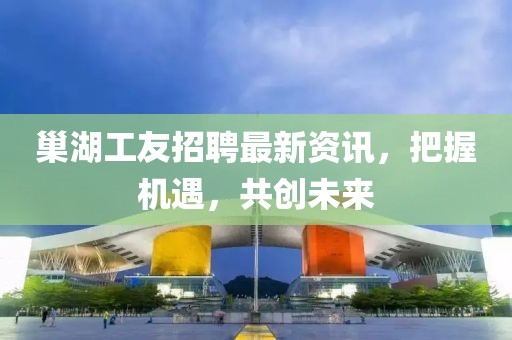 巢湖工友招聘最新资讯，把握机遇，共创未来