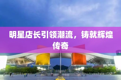 明星店长引领潮流，铸就辉煌传奇