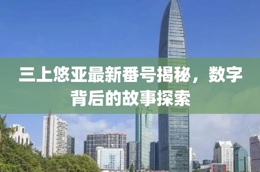 三上悠亚最新番号揭秘，数字背后的故事探索