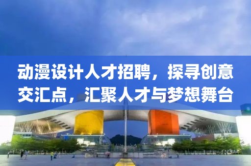 动漫设计人才招聘，探寻创意交汇点，汇聚人才与梦想舞台