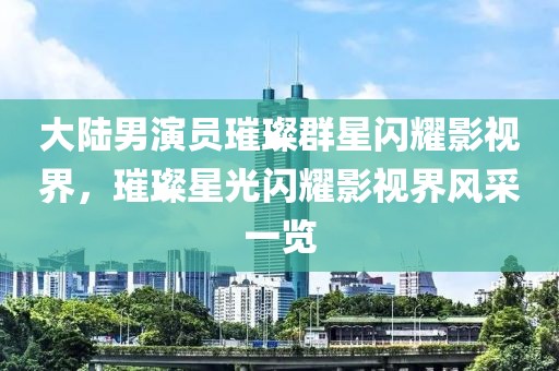 大陆男演员璀璨群星闪耀影视界，璀璨星光闪耀影视界风采一览