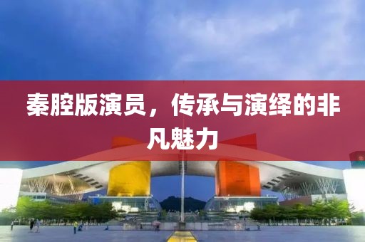 秦腔版演员，传承与演绎的非凡魅力
