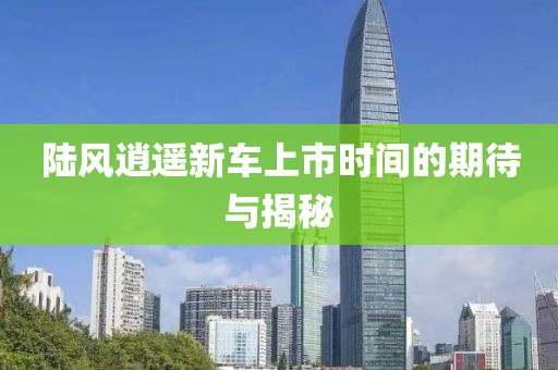 陆风逍遥新车上市时间的期待与揭秘
