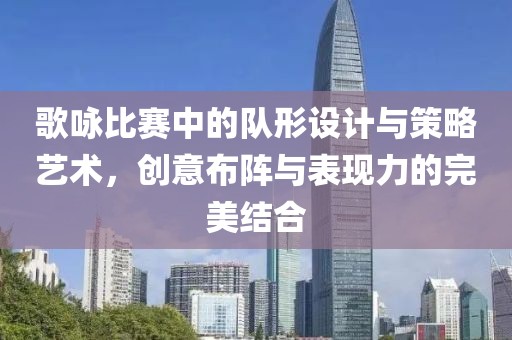 歌咏比赛中的队形设计与策略艺术，创意布阵与表现力的完美结合