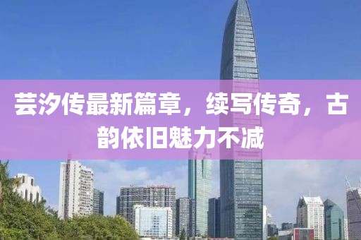 芸汐传最新篇章，续写传奇，古韵依旧魅力不减