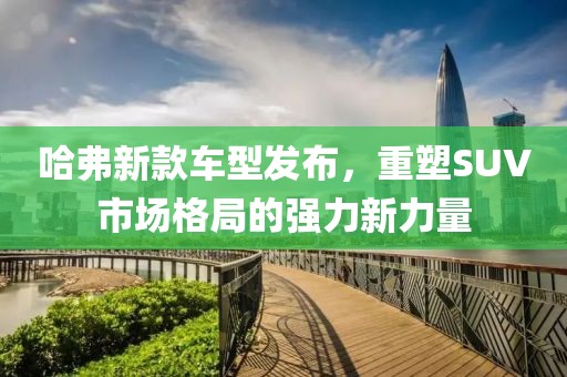 哈弗新款车型发布，重塑SUV市场格局的强力新力量