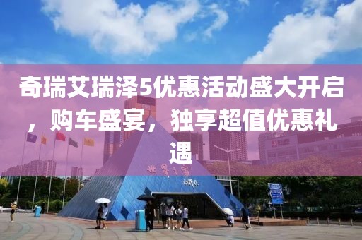 奇瑞艾瑞泽5优惠活动盛大开启，购车盛宴，独享超值优惠礼遇
