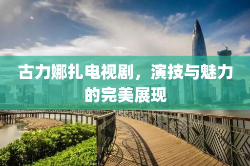 古力娜扎电视剧，演技与魅力的完美展现