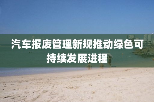 汽车报废管理新规推动绿色可持续发展进程
