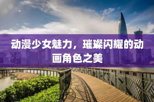 动漫少女魅力，璀璨闪耀的动画角色之美