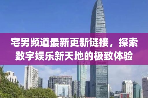 宅男频道最新更新链接，探索数字娱乐新天地的极致体验