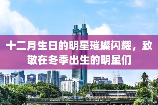 十二月生日的明星璀璨闪耀，致敬在冬季出生的明星们
