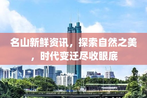 名山新鲜资讯，探索自然之美，时代变迁尽收眼底