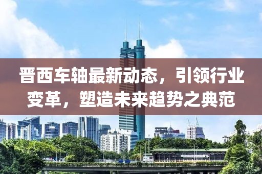 晋西车轴最新动态，引领行业变革，塑造未来趋势之典范