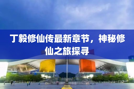 丁毅修仙传最新章节，神秘修仙之旅探寻