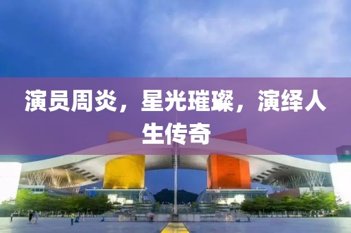 演员周炎，星光璀璨，演绎人生传奇