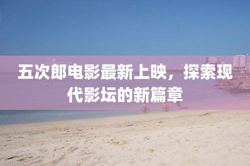 五次郎电影最新上映，探索现代影坛的新篇章