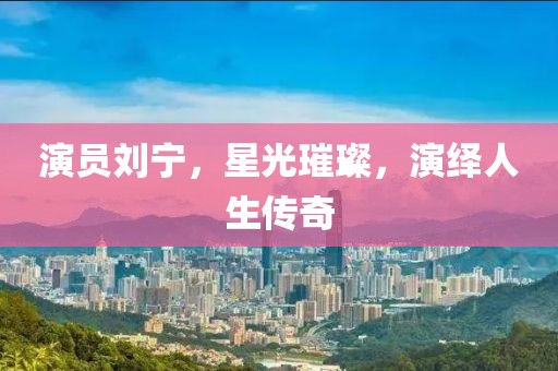 演员刘宁，星光璀璨，演绎人生传奇